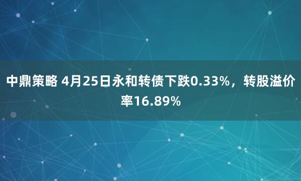 中鼎策略 4月25日永和转债下跌0.33%，转股溢价率16.89%