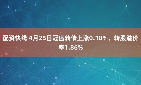 配资快线 4月25日冠盛转债上涨0.18%，转股溢价率1.86%