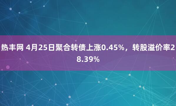 热丰网 4月25日聚合转债上涨0.45%，转股溢价率28.39%