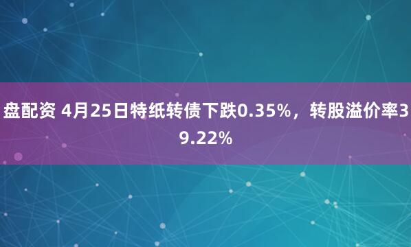 盘配资 4月25日特纸转债下跌0.35%，转股溢价率39.22%