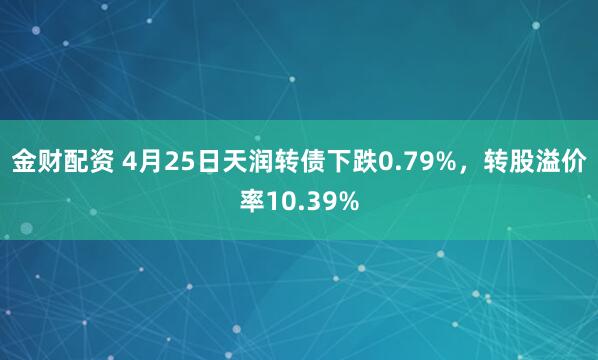 金财配资 4月25日天润转债下跌0.79%，转股溢价率10.39%