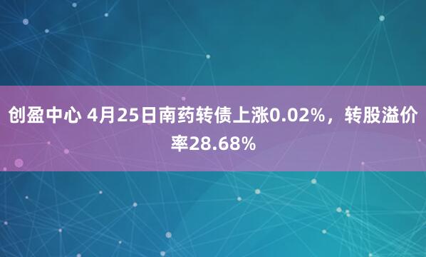 创盈中心 4月25日南药转债上涨0.02%，转股溢价率28.68%