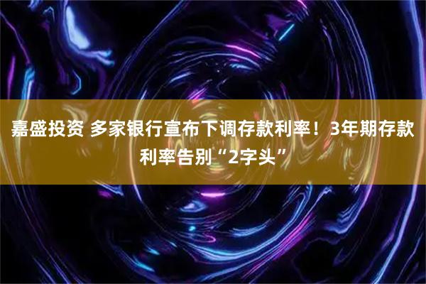 嘉盛投资 多家银行宣布下调存款利率！3年期存款利率告别“2字头”