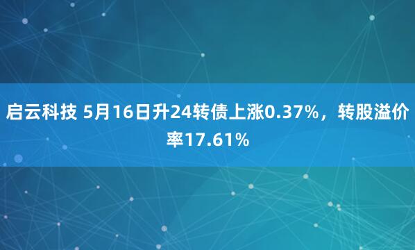 启云科技 5月16日升24转债上涨0.37%，转股溢价率17.61%