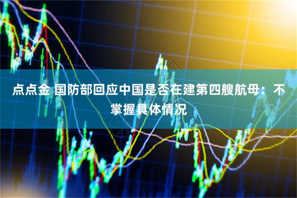 点点金 国防部回应中国是否在建第四艘航母：不掌握具体情况