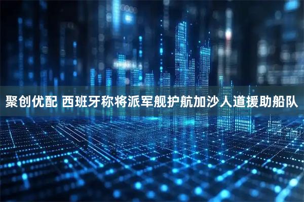 聚创优配 西班牙称将派军舰护航加沙人道援助船队
