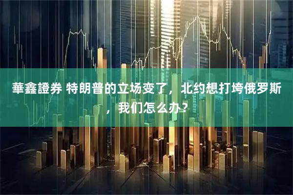 華鑫證券 特朗普的立场变了，北约想打垮俄罗斯，我们怎么办？