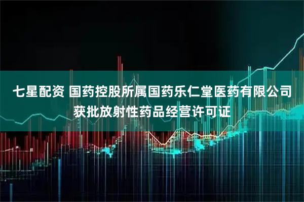七星配资 国药控股所属国药乐仁堂医药有限公司获批放射性药品经营许可证