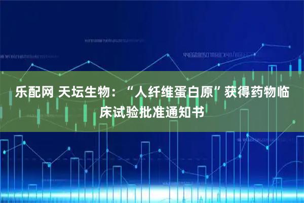 乐配网 天坛生物：“人纤维蛋白原”获得药物临床试验批准通知书
