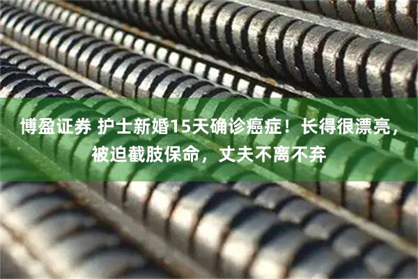 博盈证券 护士新婚15天确诊癌症！长得很漂亮，被迫截肢保命，丈夫不离不弃