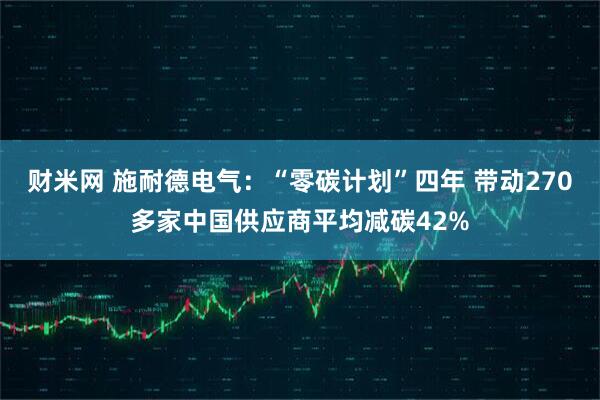 财米网 施耐德电气：“零碳计划”四年 带动270多家中国供应商平均减碳42%