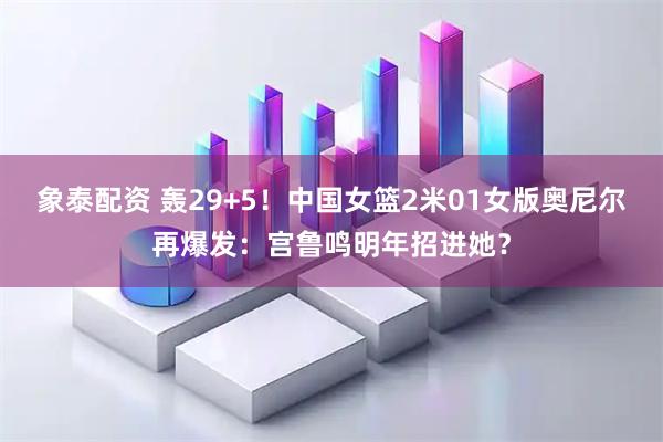 象泰配资 轰29+5!中国女篮2米01女版奥尼尔再爆发:宫鲁鸣明年招进她?