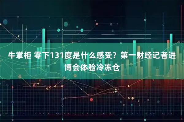 牛掌柜 零下131度是什么感受?第一财经记者进博会体验冷冻仓