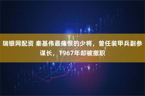瑞银网配资 秦基伟最痛恨的少将,曾任装甲兵副参谋长,1967年却被撤职