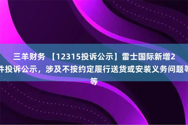 三羊财务 【12315投诉公示】雷士国际新增2件投诉公示，涉及不按约定履行送货或安装义务问题等