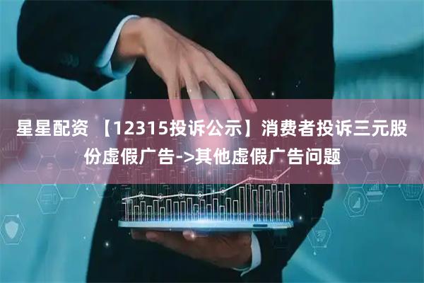 星星配资 【12315投诉公示】消费者投诉三元股份虚假广告->其他虚假广告问题