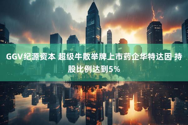 GGV纪源资本 超级牛散举牌上市药企华特达因 持股比例达到5%