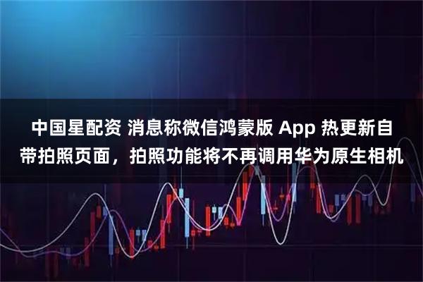 中国星配资 消息称微信鸿蒙版 App 热更新自带拍照页面，拍照功能将不再调用华为原生相机