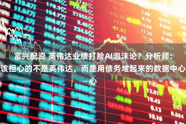 富兴配资 英伟达业绩打脸AI泡沫论？分析师：该担心的不是英伟达，而是用债务堆起来的数据中心