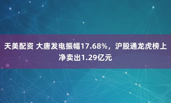 天美配资 大唐发电振幅17.68%，沪股通龙虎榜上净卖出1.29亿元