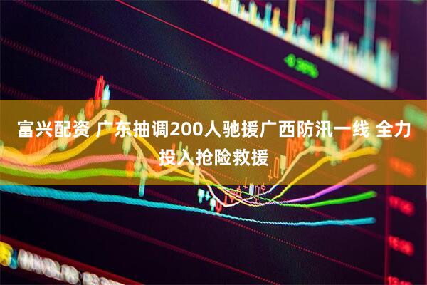 富兴配资 广东抽调200人驰援广西防汛一线 全力投入抢险救援