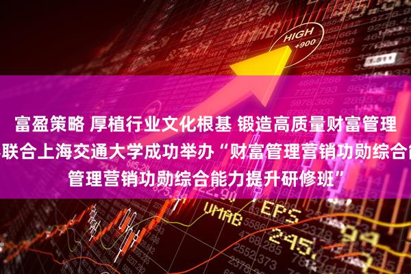 富盈策略 厚植行业文化根基 锻造高质量财富管理人才——上海证券联合上海交通大学成功举办“财富管理营销功勋综合能力提升研修班”