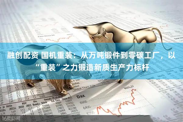 融创配资 国机重装：从万吨锻件到零碳工厂，以“重装”之力锻造新质生产力标杆